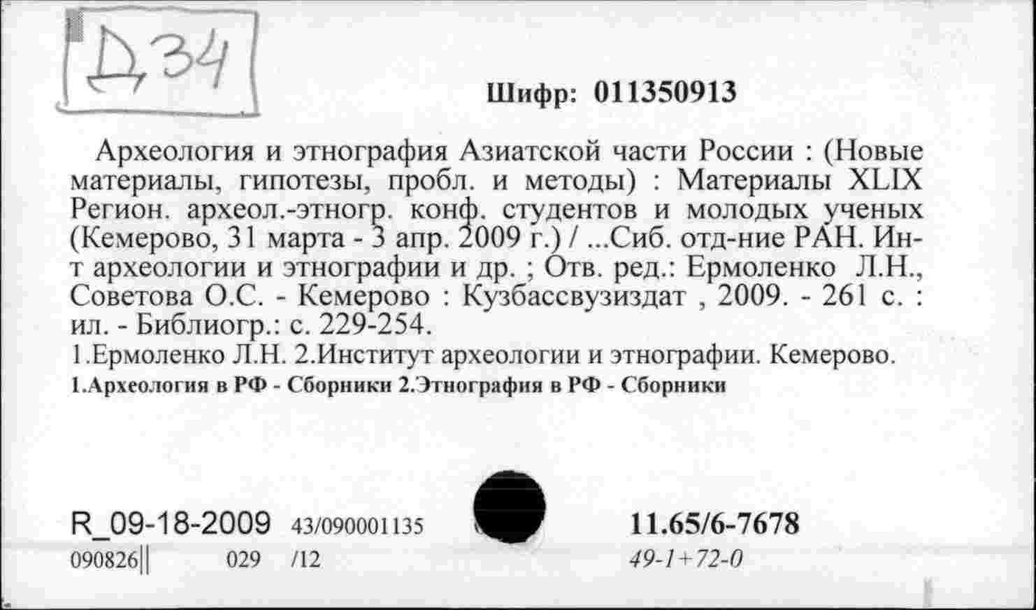 ﻿'М4
Шифр: 011350913
Археология и этнография Азиатской части России : (Новые материалы, гипотезы, пробл. и методы) : Материалы XLIX Регион, археол.-этногр. конф, студентов и молодых ученых (Кемерово, 31 марта - 3 апр. 2009 г.) / ...Сиб. отд-ние РАН. Ин-т археологии и этнографии и др. ; Отв. ред.: Ермоленко Л.Н., Советова О.С. - Кемерово : Кузбассвузиздат , 2009. - 261 с. : ил. - Библиогр.: с. 229-254.
1 .Ермоленко Л.Н. 2.Институт археологии и этнографии. Кемерово.
1 .Археология в РФ - Сборники 2.Этнография в РФ - Сборники
R_09-18-2009 43/090001135
090826Ц	029 /12
11.65/6-7678
49-1+72-0